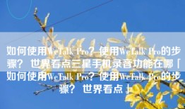 如何使用WeTalk Pro？使用WeTalk Pro的步骤？ 世界看点三星手机录音功能在哪「如何使用WeTalk Pro？使用WeTalk Pro的步骤？ 世界看点」