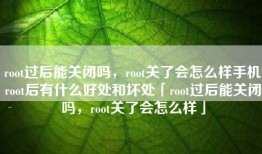 root过后能关闭吗，root关了会怎么样手机root后有什么好处和坏处「root过后能关闭吗，root关了会怎么样」